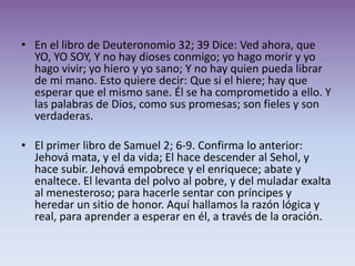 • En el libro de Deuteronomio 32; 39 Dice: Ved ahora, que
  YO, YO SOY, Y no hay dioses conmigo; yo hago morir y yo
  hago vivir; yo hiero y yo sano; Y no hay quien pueda librar
  de mi mano. Esto quiere decir: Que si el hiere; hay que
  esperar que el mismo sane. Él se ha comprometido a ello. Y
  las palabras de Dios, como sus promesas; son fieles y son
  verdaderas.

• El primer libro de Samuel 2; 6-9. Confirma lo anterior:
  Jehová mata, y el da vida; El hace descender al Sehol, y
  hace subir. Jehová empobrece y el enriquece; abate y
  enaltece. El levanta del polvo al pobre, y del muladar exalta
  al menesteroso; para hacerle sentar con príncipes y
  heredar un sitio de honor. Aquí hallamos la razón lógica y
  real, para aprender a esperar en él, a través de la oración.
 