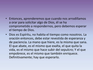 • Entonces, aprenderemos que cuando nos arrodillamos
  a orar para solicitar algo de Dios, él se ha
  comprometido a respondernos, pero debemos esperar
  el tiempo de Dios.
• Dios es Espíritu, no habita el tiempo como nosotros. La
  oración entonces, debe estar revestida de esperanza y
  de paciencia. La mano que hiere, es la misma que sana.
  El que abate, es el mismo que exalta, el que quita la
  vida, es el mismo que hace subir del sepulcro; Y el que
  empobrece, es el mismo que también enriquece.
  Definitivamente; hay que esperarlo.
 