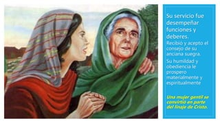 Su servicio fue
desempeñar
funciones y
deberes.
Recibió y acepto el
consejo de su
anciana suegra.
Su humildad y
obediencia le
prospero
materialmente y
espiritualmente
Una mujer gentil se
convirtió en parte
del linaje de Cristo.
 
