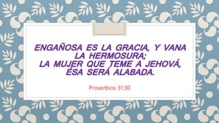 ENGAÑOSA ES LA GRACIA, Y VANA
LA HERMOSURA;
LA MUJER QUE TEME A JEHOVÁ,
ÉSA SERÁ ALABADA.
Proverbios 31:30
 