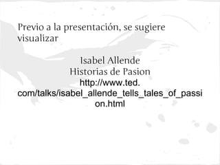 Previo a la presentación, se sugiere
visualizar

               Isabel Allende
             Historias de Pasion
               http://www.ted.
com/talks/isabel_allende_tells_tales_of_passi
                   on.html
 