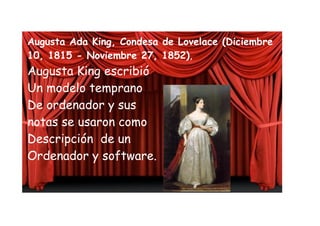 Augusta Ada King, Condesa de Lovelace (Diciembre
10, 1815 - Noviembre 27, 1852),
Augusta King escribió
Un modelo temprano
De ordenador y sus
notas se usaron como
Descripción de un
Ordenador y software.
 