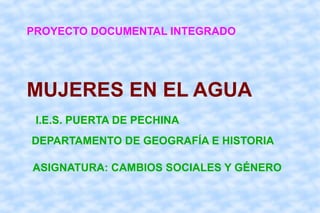 PROYECTO DOCUMENTAL INTEGRADO




MUJERES EN EL AGUA
 I.E.S. PUERTA DE PECHINA
DEPARTAMENTO DE GEOGRAFÍA E HISTORIA

ASIGNATURA: CAMBIOS SOCIALES Y GÉNERO
 