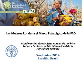 Las Mujeres Rurales y el Marco Estratégico de la FAO 
I Conferencia sobre Mujeres Rurales de América 
Latina y Caribe en el Año Internacional de la 
Agricultura Familiar 
Noviembre 2014 
Brasilia, Brasil 
 