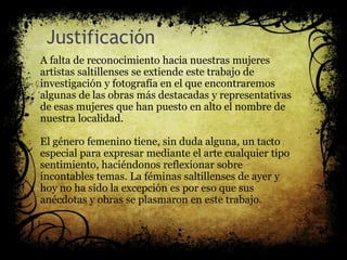 Justificación
A falta de reconocimiento hacia nuestras mujeres
artistas saltillenses se extiende este trabajo de
investigación y fotografía en el que encontraremos
algunas de las obras más destacadas y representativas
de esas mujeres que han puesto en alto el nombre de
nuestra localidad.
El género femenino tiene, sin duda alguna, un tacto
especial para expresar mediante el arte cualquier tipo
sentimiento, haciéndonos reflexionar sobre
incontables temas. La féminas saltillenses de ayer y
hoy no ha sido la excepción es por eso que sus
anécdotas y obras se plasmaron en este trabajo.
 