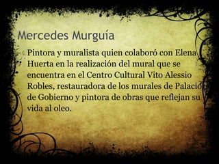 Mercedes Murguía
Pintora y muralista quien colaboró con Elena
Huerta en la realización del mural que se
encuentra en el Centro Cultural Vito Alessio
Robles, restauradora de los murales de Palacio
de Gobierno y pintora de obras que reflejan su
vida al oleo.
 