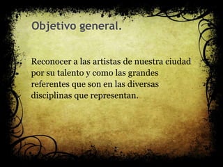 Objetivo general.
Reconocer a las artistas de nuestra ciudad
por su talento y como las grandes
referentes que son en las diversas
disciplinas que representan.
 