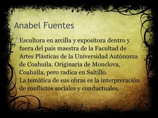Anabel Fuentes
Escultora en arcilla y expositora dentro y
fuera del país maestra de la Facultad de
Artes Plásticas de la Universidad Autónoma
de Coahuila. Originaria de Monclova,
Coahuila, pero radica en Saltillo.
La temática de sus obras es la interpreración
de conflictos sociales y conductuales.
 