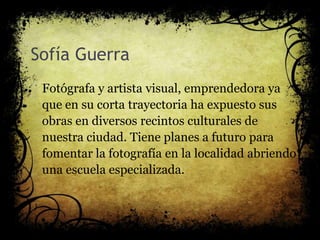 Sofía Guerra
Fotógrafa y artista visual, emprendedora ya
que en su corta trayectoria ha expuesto sus
obras en diversos recintos culturales de
nuestra ciudad. Tiene planes a futuro para
fomentar la fotografía en la localidad abriendo
una escuela especializada.
 