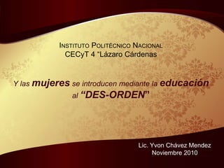 I NSTITUTO  P OLIT ÉCNICO  N ACIONAL CECyT 4 “Lázaro Cárdenas Y las  mujeres  se introducen mediante la  educación al  “DES-ORDEN ” Lic. Yvon Chávez Mendez Noviembre 2010 