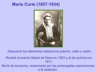 Marie Curie (1857-1934)
Descubrió los elementos radiactivos polonio, radio y radón.
Recibió el premio Nobel de física en 1903 y el de química en
1911.
Murió de leucemia, ocasionada por las prolongadas exposiciones
a la radiación.
 