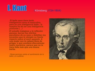 (Könisberg,1724-1804)


 El bello sexo tiene tanta
inteligencia como el masculino,
pero es una inteligencia bella ; la
nuestra ha de ser una inteligencia
profunda (…)
El estudio trabajoso y la reflexión
penosa, borran los méritos
peculiares de su sexo y debilitan los
encantos que le otorgan su fuerte
imperio sobre el sexo opuesto. A
una mujer con la cabeza llena de
griego, o que sostiene discusiones
sobre mecánica, parece que no le
hace falta más que una buena
barba.

 Observaciones sobre el sentimiento de lo
bello y lo sublime.
 