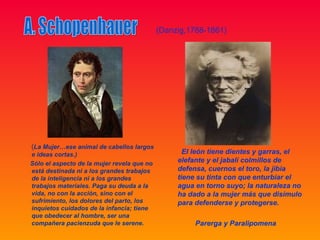 (Danzig,1788-1861)




(La Mujer…ese animal de cabellos largos
e ideas cortas.)                                   El león tiene dientes y garras, el
Sólo el aspecto de la mujer revela que no        elefante y el jabalí colmillos de
está destinada ni a los grandes trabajos         defensa, cuernos el toro, la jibia
de la inteligencia ni a los grandes              tiene su tinta con que enturbiar el
trabajos materiales. Paga su deuda a la          agua en torno suyo; la naturaleza no
vida, no con la acción, sino con el              ha dado a la mujer más que disimulo
sufrimiento, los dolores del parto, los          para defenderse y protegerse.
inquietos cuidados de la infancia; tiene
que obedecer al hombre, ser una
compañera pacienzuda que le serene.                   Parerga y Paralipomena
 