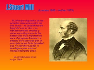 (Londres 1806 – Aviñón 1873)


  El principio regulador de las
actuales relaciones entre los
dos sexos – la subordinación
legal del uno al otro – es
intrínsecamente erróneo y
ahora constituye uno de los
obstáculos más importantes
para el progreso humano; y
debiera ser sustituido por un
principio de perfecta igualdad
que no admitiera poder ni
privilegios para unos ni
incapacidad para otros.

   El sometimiento de la
mujer,1869.
 