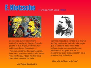(Turingia,1844-Jena, 1900)




Dos cosas quiere el hombre                ¡Qué le importa la verdad a la mujer!
auténtico: peligro y juego. Por ello      No hay nada más extraño a la mujer
quiere él a la mujer, como el más         que la verdad, nada le es mas
peligroso de los juguetes(…)              odioso, nada mas contrario a su
 Tema el hombre a la mujer cuando         naturaleza; su gran arte es la
ésta ama: entonces realiza ella todos     mentira; su gran preocupación es la
los sacrificios, y todo lo demás lo       apariencia y la belleza.
considera carente de valor.
                                            Más allá del bien y del mal
        Así habló Zaratustra
 