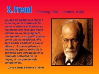 (Freiberg 1856 – Londres, 1939)

La idea de arrojar a la mujer a
la lucha por la existencia tal
como la afronta el hombre es
realmente una idea que nació
muerta. Si yo me imaginara,
por ejemplo, a mi gentil amada
como una competidora, ello
solo podría conducir a que le
dijera, (…) que la quiero y a
implorarle que se retire de la
cotienda para refugiarse en la
tranquila actividad de mi
hogar, al margen de toda
competencia.
  Carta a Marta BERNAYS (1883)
 