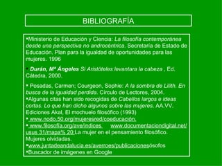 BIBLIOGRAFÍA

Ministerio de Educación y Ciencia: La filosofía contemporánea
desde una perspectiva no androcéntrica. Secretaría de Estado de
Educación. Plan para la igualdad de oportunidades para las
mujeres. 1996
 Durán, Mª Ángeles Si Aristóteles levantara la cabeza , Ed.
Cátedra, 2000.
 Posadas, Carmen; Courgeon, Sophie: A la sombra de Lilith. En
busca de la igualdad perdida. Círculo de Lectores, 2004.
Algunas citas han sido recogidas de Cabellos largos e ideas
cortas. Lo que han dicho algunos sobre las mujeres. AA.VV.
Ediciones Akal, El mochuelo filosófico (1993)
 www.nodo.50.org/mujeresred/coeducación.
 www.filosofía.org/ave/indices   www.documentaciondigital.net/
usus 31/mapa% 20:La mujer en el pensamiento filosófico.
Mujeres olvidadas.
www.juntadeandalucia.es/averroes/publicacionesósofos
Buscador de imágenes en Google
 
