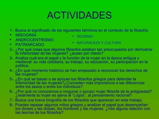 ACTIVIDADES
1-. Busca el significado de los siguientes términos en el contexto de la filosofía:
 MISOGINIA                            SEXISMO
 ANDROCENTRISMO
                                       NATURALEZA Y CULTURA
 PATRIARCADO
2-. ¿Por qué crees que algunos filósofos estaban tan preocupados por demostrar
    la inferioridad de las mujeres? ¿acaso por miedo?
3-. Analiza cual era el papel y la función de la mujer en la época antigua y
    medieval: su vida cotidiana, su trabajo, su educación, su participación en la
    política.
4-. ¿En qué momento histórico se han empezado a reconocer los derechos de
    las mujeres?
5-. ¿En qué se basan o se apoyan los filósofos griegos para defender la
    inferioridad de las mujeres?¿Conceden más importancia a las diferencias
    entre los sexos o entre los individuos?
6-. ¿Por qué no conocemos a ninguna( o pocas) mujer filósofa de la antigüedad?
    ¿realmente la mujer es ajena al “Logos”, al pensamiento racional?
7-. Busca una breve biografía de los filósofos que aparecen en este trabajo.
8-. Puedes repasar algunos mitos griegos y analizar el papel que desempeñan
    los dioses y las diosas, los hombres y las mujeres. ¿Ves alguna relación con
    las teorías de los filósofos?
 