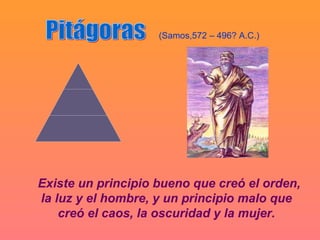 (Samos,572 – 496? A.C.)




Existe un principio bueno que creó el orden,
la luz y el hombre, y un principio malo que
    creó el caos, la oscuridad y la mujer.
 