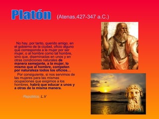 (Atenas,427-347 a.C.)



  No hay, por tanto, querido amigo, en
el gobierno de la ciudad, oficio alguno
que corresponda a la mujer por ser
mujer, o al hombre como tal hombre,
sino que, diseminadas en unos y en
otras condiciones naturales de
manera semejante, a la mujer, lo
mismo que al hombre, competen
por naturaleza todos los oficios…
  Por consiguiente, si nos servimos de
las mujeres para las mismas
ocupaciones que exigimos a los
hombres, habrá que educar a unos y
a otras de la misma manera.

     República, L.V
 