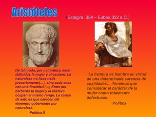 (Estagira, 384 – Eubea,322 a.C.)




De tal modo, por naturaleza, están
definidos la mujer y el esclavo. La       La hembra es hembra en virtud
naturaleza no hace nada                  de una determinada carencia de
precariamente(…), sino cada cosa         cualidades… Tenemos que
con una finalidad.(…) Entre los          considerar el carácter de la
bárbaros la mujer y el esclavo
                                         mujer como totalmente
ocupan el mismo rango. La causa
de esto es que carecen del               defectuoso.
elemento gobernante por                                Política
naturaleza.
         Politica,II
 