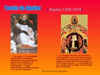 ( Aquino,1225-1274)




   (La mujer)… no ha podido                 (…)La imagen de Dios se encuentra
ser hecha en la primera                    en el hombre y no en la mujer, porque
producción de cosas porque,                el hombre es el principio y el fin de la
como dice el Filósofo, la                  mujer, así como Dios es el principio y
mujer es un macho mal                      fin de toda criatura (…) y el hombre no
conseguido… y nada                         fue creado para la mujer, sino la mujer
defectuoso ha podido hacerse               para el hombre…
en el primer momento…
                               Summa contra gentiles
 