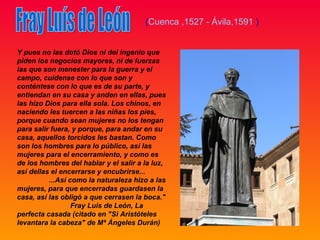 (Cuenca ,1527 - Ávila,1591 )


Y pues no las dotó Dios ni del ingenio que
piden los negocios mayores, ni de fuerzas
las que son menester para la guerra y el
campo, cuídense con lo que son y
conténtese con lo que es de su parte, y
entiendan en su casa y anden en ellas, pues
las hizo Dios para ella sola. Los chinos, en
naciendo les tuercen a las niñas los pies,
porque cuando sean mujeres no los tengan
para salir fuera, y porque, para andar en su
casa, aquellos torcidos les bastan. Como
son los hombres para lo público, así las
mujeres para el encerramiento, y como es
de los hombres del hablar y el salir a la luz,
así dellas el encerrarse y encubrirse...
          ...Así como la naturaleza hizo a las
mujeres, para que encerradas guardasen la
casa, así las obligó a que cerrasen la boca."
                  Fray Luis de León, La
perfecta casada (citado en "Si Aristóteles
levantara la cabeza" de Mª Ángeles Durán)
 