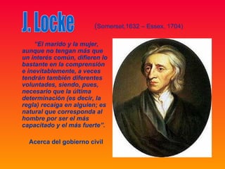 (Somerset,1632 – Essex, 1704)

    “El marido y la mujer,
aunque no tengan más que
un interés común, difieren lo
bastante en la comprensión
e inevitablemente, a veces
tendrán también diferentes
voluntades, siendo, pues,
necesario que la última
determinación (es decir, la
regla) recaiga en alguien; es
natural que corresponda al
hombre por ser el más
capacitado y el más fuerte”.

  Acerca del gobierno civil
 