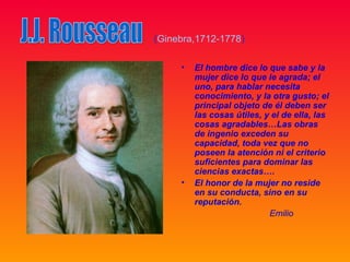 (Ginebra,1712-1778)

     •   El hombre dice lo que sabe y la
         mujer dice lo que le agrada; el
         uno, para hablar necesita
         conocimiento, y la otra gusto; el
         principal objeto de él deben ser
         las cosas útiles, y el de ella, las
         cosas agradables…Las obras
         de ingenio exceden su
         capacidad, toda vez que no
         poseen la atención ni el criterio
         suficientes para dominar las
         ciencias exactas….
     •   El honor de la mujer no reside
         en su conducta, sino en su
         reputación.
                            Emilio
 