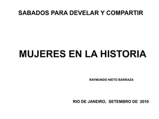 SABADOS PARA DEVELAR Y COMPARTIR




MUJERES EN LA HISTORIA

                   RAYMUNDO NIETO BARRAZA




             RIO DE JANEIRO, SETEMBRO DE 2010
 