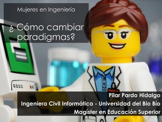 Mujeres en Ingeniería
¿ Cómo cambiar
paradigmas?
Pilar Pardo Hidalgo
Ingeniera Civil Informática - Universidad del Bio Bío
Magíster en Educación Superior
 