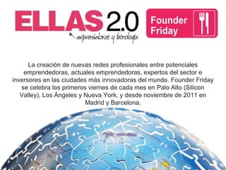 La creación de nuevas redes profesionales entre potenciales
emprendedoras, actuales emprendedoras, expertos del sector e
inversores en las ciudades más innovadoras del mundo. Founder Friday
se celebra los primeros viernes de cada mes en Palo Alto (Silicon
Valley), Los Ángeles y Nueva York, y desde noviembre de 2011 en
Madrid y Barcelona.
 