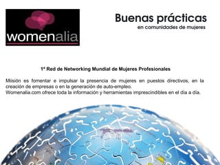Buenas prácticas
en comunidades de mujeres 
1ª Red de Networking Mundial de Mujeres Profesionales
Miisión es fomentar e impulsar la presencia de mujeres en puestos directivos, en la
creación de empresas o en la generación de auto-empleo.
Womenalia.com ofrece toda la información y herramientas imprescindibles en el día a día.
 