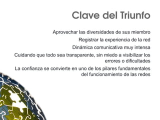 Clave del Triunfo
Aprovechar las diversidades de sus miembro
Registrar la experiencia de la red
Dinámica comunicativa muy intensa
Cuidando que todo sea transparente, sin miedo a visibilizar los
errores o dificultades
La confianza se convierte en uno de los pilares fundamentales
del funcionamiento de las redes
 