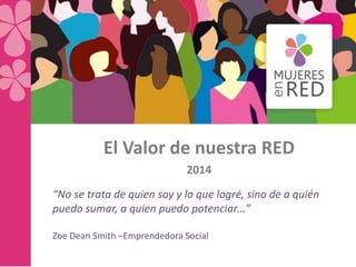 El Valor de nuestra RED
2014
“No se trata de quien soy y lo que logré, sino de a quién
puedo sumar, a quien puedo potenciar…”
Zoe Dean Smith –Emprendedora Social
 