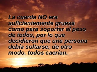 La cuerda NO era suficientemente gruesa como para soportar el peso de todos, por lo que decidieron que una persona debía soltarse; de otro modo, todos caerían.  