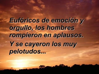 Eufóricos de emoción y orgullo, los hombres rompieron en aplausos.  Y se cayeron los muy pelotudos...  