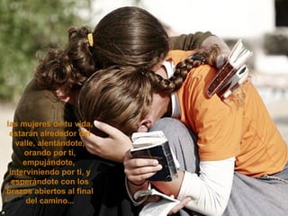 las mujeres de tu vida, estarán alrededor del valle, alentándote, orando por ti, empujándote,  interviniendo por ti, y esperándote con los brazos abiertos al final del camino... 
