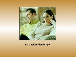 La pasión disminuye. 