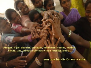 Amigas, hijas, abuelas, cuñadas, hermanas, nueras, madres,  nietas, tías, primas, sobrinas y toda nuestra familia...  son una bendición en la vida. 