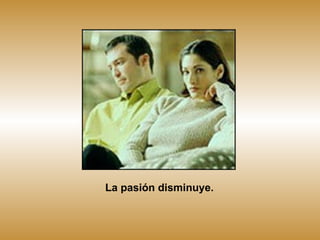 La pasión disminuye. 