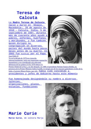 Teresa de
            Calcuta
La Madre Teresa de Calcuta
nació y murió en Skopie,
Macedonia—, 26 de agosto de
1910 - Calcuta, India, 5 de
septiembre de 1997, durante
más de cuarenta años ayudó a
pobres, enfermos, huérfanos
y moribundos, y fue también
quien dirigió su
congregación en diversos
países del mundo hasta pocos
meses antes de su muerte. En
2003 fue beatificada por el Papa
Juan Pablo II
Ya en la década de 1970 era conocida
internacionalmente, tenía una importante reputación
humanitaria y era considerada una relevante
defensora de los pobres.[3] En 1979 obtuvo el
Premio Nobel de la Paz y, un año después, en 1980, el presidente Neelam Sanjiva Reddy, en
presencia de la Primer Ministro Indira Gandhi, le otorgó uno de los mayores galardones civiles de la
India, el premio Bharat Ratna, que sólo había sido concedido a
presidentes y jefes de Gobierno hasta este momento

Fue homenajeada designándole su nombre a diversas
iglesias,
organizaciones, plazas,
escuelas, fundaciones




Marie Curie
Marie Curie, de soltera Marja
 