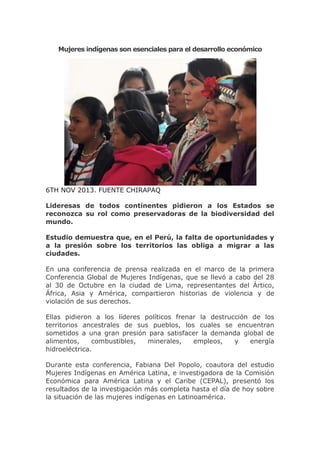 Mujeres indígenas son esenciales para el desarrollo económico

6TH NOV 2013. FUENTE CHIRAPAQ
Lideresas de todos continentes pidieron a los Estados se
reconozca su rol como preservadoras de la biodiversidad del
mundo.
Estudio demuestra que, en el Perú, la falta de oportunidades y
a la presión sobre los territorios las obliga a migrar a las
ciudades.
En una conferencia de prensa realizada en el marco de la primera
Conferencia Global de Mujeres Indígenas, que se llevó a cabo del 28
al 30 de Octubre en la ciudad de Lima, representantes del Ártico,
África, Asia y América, compartieron historias de violencia y de
violación de sus derechos.
Ellas pidieron a los líderes políticos frenar la destrucción de los
territorios ancestrales de sus pueblos, los cuales se encuentran
sometidos a una gran presión para satisfacer la demanda global de
alimentos,
combustibles,
minerales,
empleos,
y
energía
hidroeléctrica.
Durante esta conferencia, Fabiana Del Popolo, coautora del estudio
Mujeres Indígenas en América Latina, e investigadora de la Comisión
Económica para América Latina y el Caribe (CEPAL), presentó los
resultados de la investigación más completa hasta el día de hoy sobre
la situación de las mujeres indígenas en Latinoamérica.

 