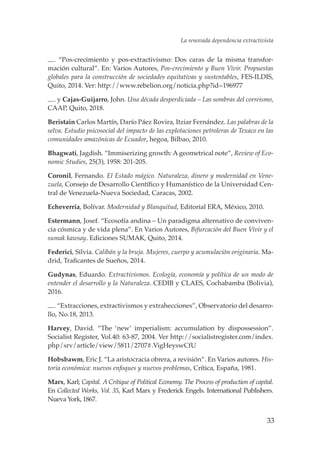 33
. “Pos-crecimiento y pos-extractivismo: Dos caras de la misma transfor-
mación cultural”. En: Varios Autores, Pos-crecimiento y Buen Vivir. Propuestas
globales para la construcción de sociedades equitativas y sustentables, FES-ILDIS,
Quito, 2014. Ver: http://www.rebelion.org/noticia.php?id=196977
. y Cajas-Guijarro, John. Una década desperdiciada – Las sombras del correismo,
CAAP, Quito, 2018.
Beristain Carlos Martín, Darío Páez Rovira, Itziar Fernández. Las palabras de la
selva. Estudio psicosocial del impacto de las explotaciones petroleras de Texaco en las
comunidades amazónicas de Ecuador, hegoa, Bilbao, 2010.
Bhagwati, Jagdish. “Immiserizing growth: A geometrical note”, Review of Eco-
nomic Studies, 25(3), 1958: 201-205.
Coronil, Fernando. El Estado mágico. Naturaleza, dinero y modernidad en Vene-
zuela, Consejo de Desarrollo Científico y Humanístico de la Universidad Cen-
tral de Venezuela-Nueva Sociedad, Caracas, 2002.
Echeverría, Bolívar. Modernidad y Blanquitud, Editorial ERA, México, 2010.
Estermann, Josef. “Ecosofía andina – Un paradigma alternativo de conviven-
cia cósmica y de vida plena”. En Varios Autores, Bifurcación del Buen Vivir y el
sumak kawsay. Ediciones SUMAK, Quito, 2014.	
Federici, Silvia. Calibán y la bruja. Mujeres, cuerpo y acumulación originaria. Ma-
drid, Traficantes de Sueños, 2014.	
Gudynas, Eduardo. Extractivismos. Ecología, economía y política de un modo de
entender el desarrollo y la Naturaleza. CEDIB y CLAES, Cochabamba (Bolivia),
2016.
. “Extracciones, extractivismos y extrahecciones”, Observatorio del desarro-
llo, No.18, 2013.
Harvey, David. “The ‘new’ imperialism: accumulation by dispossession”.
Socialist Register, Vol.40: 63-87, 2004. Ver http://socialistregister.com/index.
php/srv/article/view/5811/2707#.VigHeyswCfU
Hobsbawm, Eric J. “La aristocracia obrera, a revisión”. En Varios autores. His-
toria económica: nuevos enfoques y nuevos problemas, Crítica, España, 1981.
Marx, Karl; Capital. A Critique of Political Economy. The Process of production of capital.
En Collected Works, Vol. 35, Karl Marx y Frederick Engels. International Publishers.
Nueva York, 1867.
La renovada dependencia extractivista
17730 Mujeres indigenas INT.indd 33 07/02/2019 10:29:16 a.m.
 