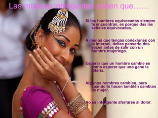 Las mujeres inteligentes saben que……   Si los hombres equivocados siempre te   encuentran, es porque das las señales equivocadas.   A menos que tengas conexiones con la Interpol,   debes pensarlo dos veces   antes de salir con un hombre mujeriego. Esperar que un hombre cambie es como esperar que   uno gane la lotería.   Algunos hombres cambian, pero cuando lo hacen   también cambian de mujer.   No es inteligente aferrarse al dolor . 