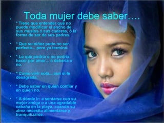 Toda mujer debe saber….•
* Tiene que entender que no
puede modificar el ancho de
sus muslos ó sus caderas, ó la
forma de ser de sus padres.
• * Que su niñez pudo no ser
perfecta... pero ya terminó.
• * Lo que podría o no podría
hacer por amor... ó debería o
no.
• * Como vivir sola... aun si le
desagrada.
• * Debe saber en quién confiar y
en quién no.
• * A dónde ir: a sentarse con su
mejor amiga o a una agradable
cabaña en la playa, cuando su
alma necesita alimentarse y
tranquilizarse.
 