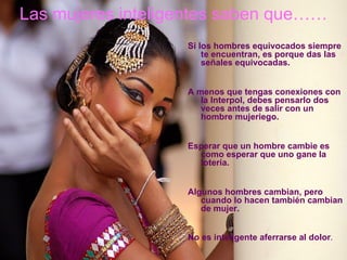 Las mujeres inteligentes saben que……
                   Si los hombres equivocados siempre
                       te encuentran, es porque das las
                       señales equivocadas.


                   A menos que tengas conexiones con
                      la Interpol, debes pensarlo dos
                      veces antes de salir con un
                      hombre mujeriego.


                   Esperar que un hombre cambie es
                     como esperar que uno gane la
                     lotería.


                   Algunos hombres cambian, pero
                      cuando lo hacen también cambian
                      de mujer.


                   No es inteligente aferrarse al dolor.
 