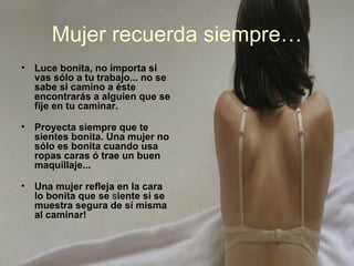 Mujer recuerda siempre…
•   Luce bonita, no importa si
    vas sólo a tu trabajo... no se
    sabe si camino a éste
    encontrarás a alguien que se
    fije en tu caminar.

•   Proyecta siempre que te
    sientes bonita. Una mujer no
    sólo es bonita cuando usa
    ropas caras ó trae un buen
    maquillaje...

•   Una mujer refleja en la cara
    lo bonita que se siente si se
    muestra segura de sí misma
    al caminar!
 