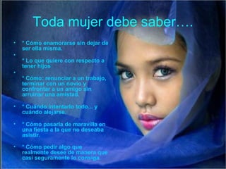 Toda mujer debe saber….
•   * Cómo enamorarse sin dejar de
    ser ella misma.
•
    * Lo que quiere con respecto a
    tener hijos
•
    * Cómo: renunciar a un trabajo,
    terminar con un novio y
    confrontar a un amigo sin
    arruinar una amistad.

•   * Cuándo intentarlo todo... y
    cuándo alejarse.

•   * Cómo pasarla de maravilla en
    una fiesta a la que no deseaba
    asistir.

•   * Cómo pedir algo que
    realmente desee de manera que
    casi seguramente lo consiga.
 