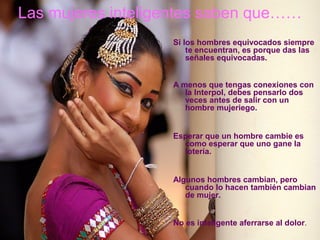 Las mujeres inteligentes saben que……
Si los hombres equivocados siempre
te encuentran, es porque das las
señales equivocadas.
A menos que tengas conexiones con
la Interpol, debes pensarlo dos
veces antes de salir con un
hombre mujeriego.
Esperar que un hombre cambie es
como esperar que uno gane la
lotería.
Algunos hombres cambian, pero
cuando lo hacen también cambian
de mujer.
No es inteligente aferrarse al dolor.

 